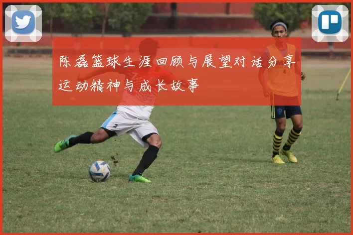 陈磊篮球生涯回顾与展望对话分享运动精神与成长故事