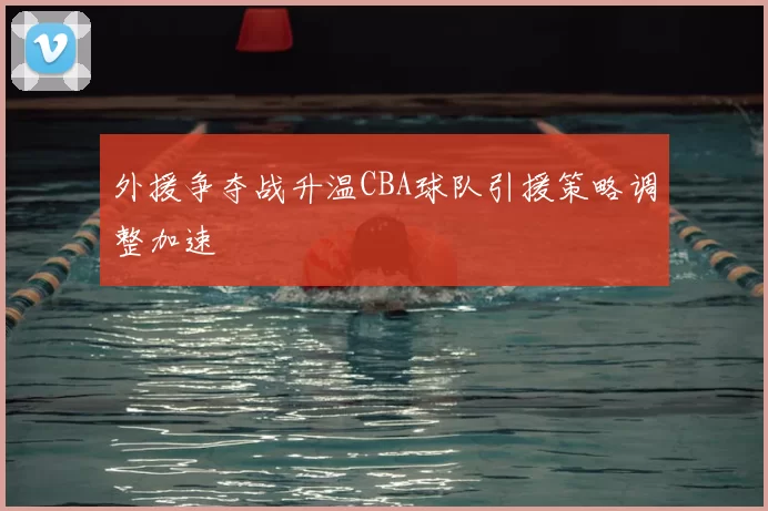外援争夺战升温CBA球队引援策略调整加速