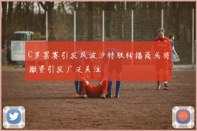 C罗罢赛引发风波沙特联转播商或将撤资引发广泛关注