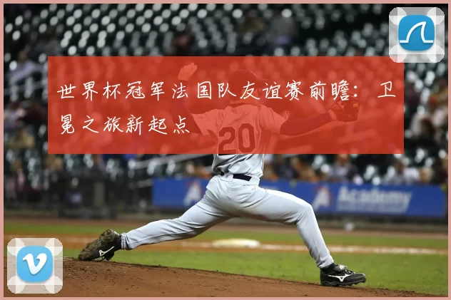 世界杯冠军法国队友谊赛前瞻:卫冕之旅新起点
