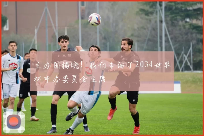 主办国揭晓!我们专访了2034世界杯申办委员会主席