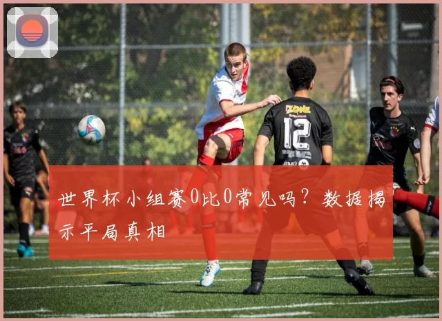 世界杯小组赛0比0常见吗？数据揭示平局真相