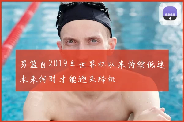 男篮自2019年世界杯以来持续低迷未来何时才能迎来转机
