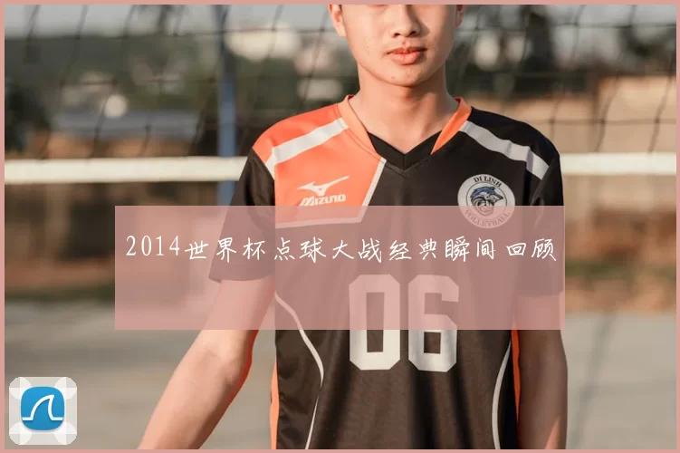 2014世界杯点球大战经典瞬间回顾