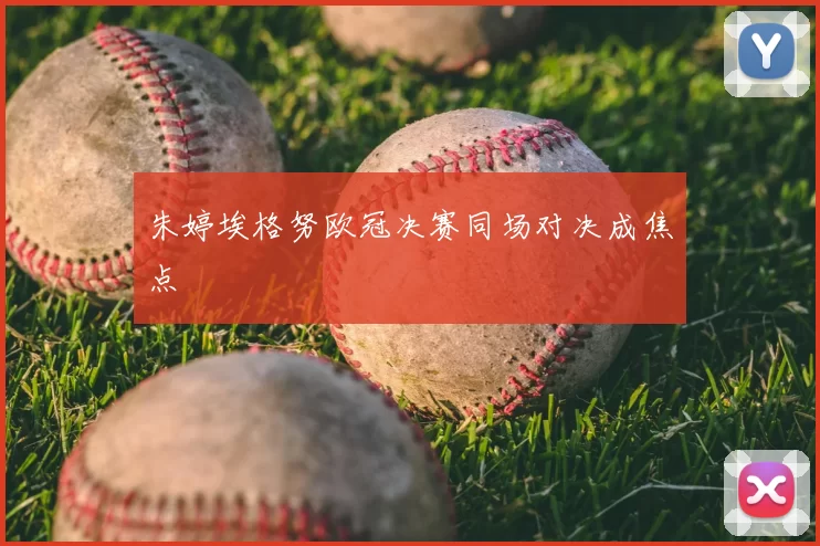 朱婷埃格努欧冠决赛同场对决成焦点