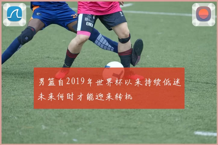 男篮自2019年世界杯以来持续低迷未来何时才能迎来转机