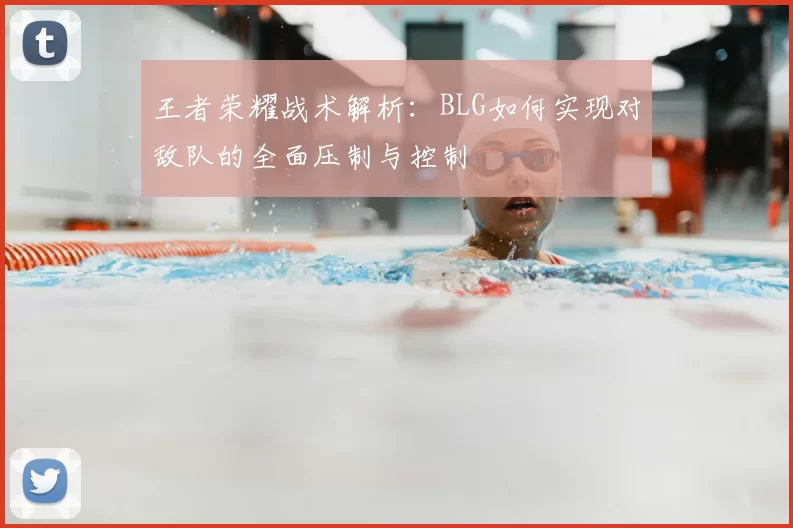 王者荣耀战术解析:BLG如何实现对敌队的全面压制与控制