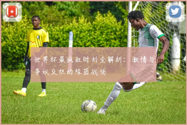世界杯最疯狂时刻全解析：激情与争议交织的绿茵战场