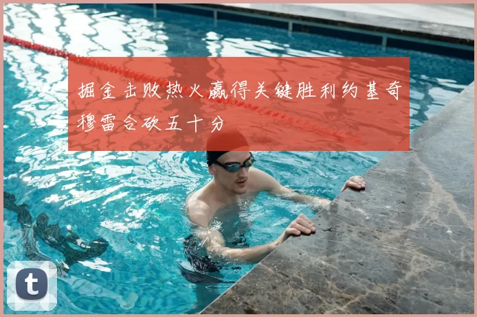 掘金击败热火赢得关键胜利约基奇穆雷合砍五十分