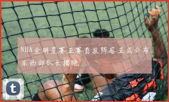 NBA全明星赛正赛首发阵容正式公布东西部队长揭晓