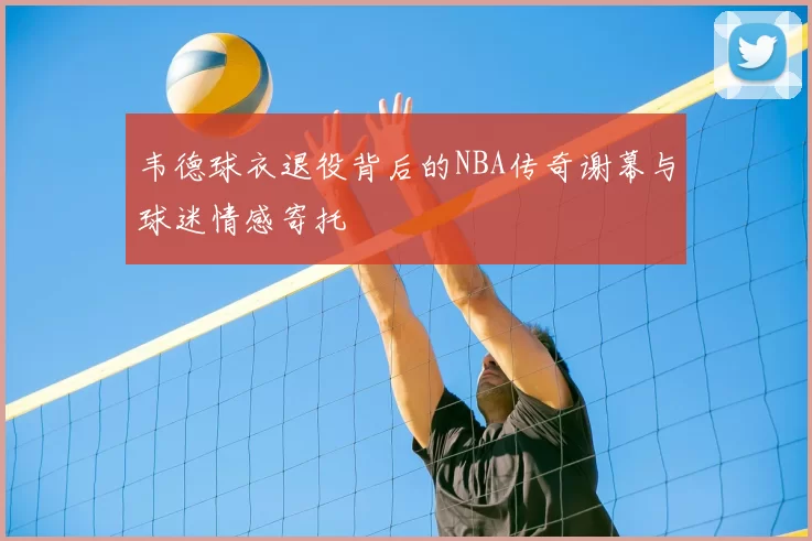 韦德球衣退役背后的NBA传奇谢幕与球迷情感寄托