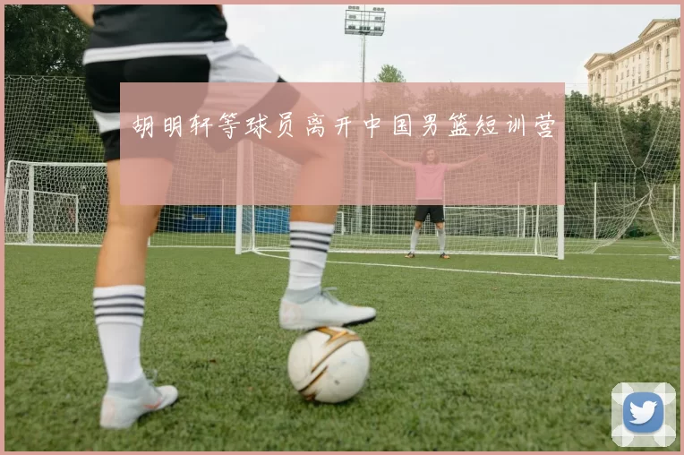 胡明轩等球员离开中国男篮短训营