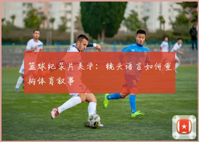 篮球纪录片美学:镜头语言如何重构体育叙事