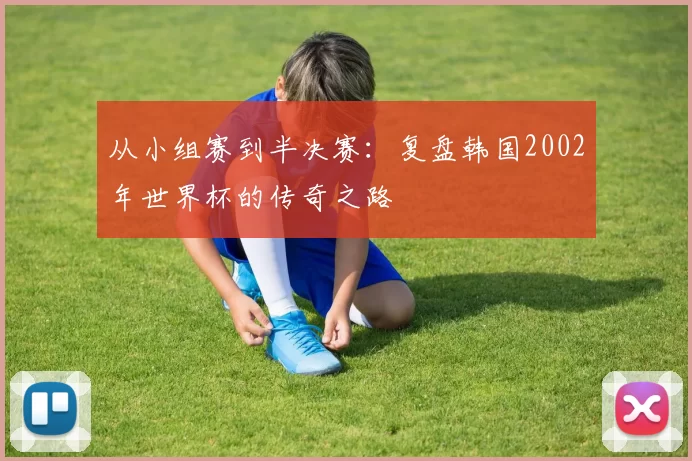 从小组赛到半决赛：复盘韩国2002年世界杯的传奇之路