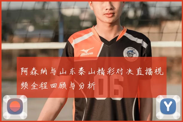 阿森纳与山东泰山精彩对决直播视频全程回顾与分析