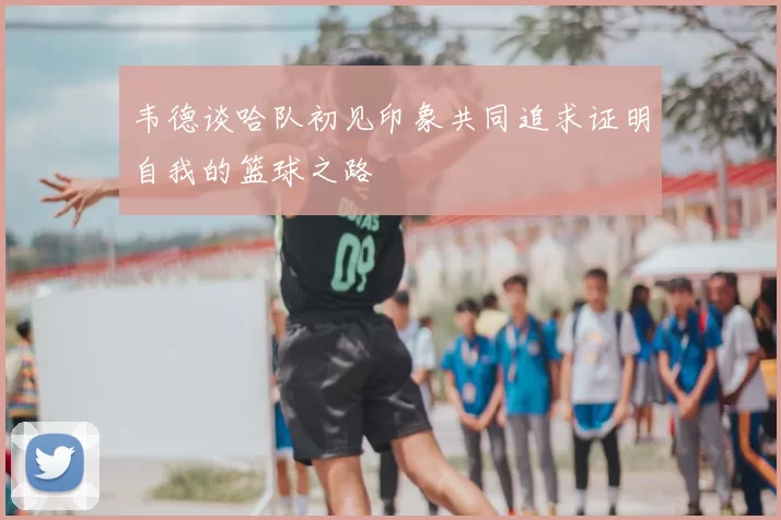 韦德谈哈队初见印象共同追求证明自我的篮球之路
