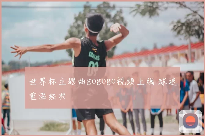 世界杯主题曲gogogo视频上线 球迷重温经典